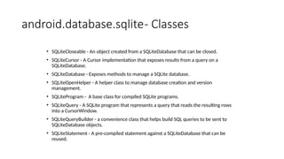 android.database.sqlite- Classes
• SQLiteCloseable - An object created from a SQLiteDatabase that can be closed.
• SQLiteCursor - A Cursor implementation that exposes results from a query on a
SQLiteDatabase.
• SQLiteDatabase - Exposes methods to manage a SQLite database.
• SQLiteOpenHelper - A helper class to manage database creation and version
management.
• SQLiteProgram - A base class for compiled SQLite programs.
• SQLiteQuery - A SQLite program that represents a query that reads the resulting rows
into a CursorWindow.
• SQLiteQueryBuilder - a convenience class that helps build SQL queries to be sent to
SQLiteDatabase objects.
• SQLiteStatement - A pre-compiled statement against a SQLiteDatabase that can be
reused.
 