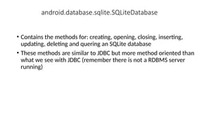 android.database.sqlite.SQLiteDatabase
• Contains the methods for: creating, opening, closing, inserting,
updating, deleting and quering an SQLite database
• These methods are similar to JDBC but more method oriented than
what we see with JDBC (remember there is not a RDBMS server
running)
 