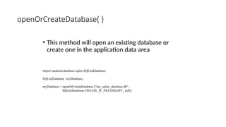 openOrCreateDatabase( )
• This method will open an existing database or
create one in the application data area
import android.database.sqlite.SQLiteDatabase;
SQLiteDatabase myDatabase;
myDatabase = openOrCreateDatabase ("my_sqlite_database.db" ,
SQLiteDatabase.CREATE_IF_NECESSARY , null);
 