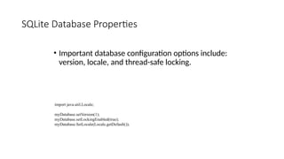 SQLite Database Properties
• Important database configuration options include:
version, locale, and thread-safe locking.
import java.util.Locale;
myDatabase.setVersion(1);
myDatabase.setLockingEnabled(true);
myDatabase.SetLocale(Locale.getDefault());
 