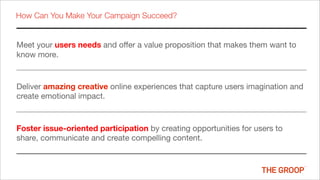 How Can You Make Your Campaign Succeed?


Meet your users needs and offer a value proposition that makes them want to
know more.


Deliver amazing creative online experiences that capture users imagination and
create emotional impact.



Foster issue-oriented participation by creating opportunities for users to
share, communicate and create compelling content.
 
