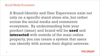 Social Media Ecosystem

     A Brand Identity and User Experience exist not
     only on a specific stand alone site, but rather
     across the social media and commerce
     ecosystem. By understanding how your
     product (issue) and brand will be used and
     interacted with outside of the main online
     property, you can create a system that users
     can identify with across their digital universe.

41
 