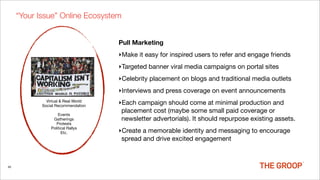 “Your Issue” Online Ecosystem


                                     Pull Marketing
                                     ‣Make it easy for inspired users to refer and engage friends
                                     ‣Targeted banner viral media campaigns on portal sites
                                     ‣Celebrity placement on blogs and traditional media outlets
                                     ‣Interviews and press coverage on event announcements
              Virtual & Real World
            Social Recommendation
                                     ‣Each campaign should come at minimal production and
                                      placement cost (maybe some small paid coverage or
                    Events
                 Gatherings           newsletter advertorials). It should repurpose existing assets.
                   Protests
                Political Rallys
                      Etc.           ‣Create a memorable identity and messaging to encourage
                                      spread and drive excited engagement



45
 