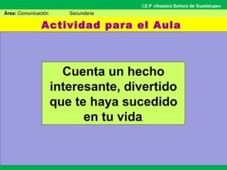 Actividad para el Aula
Área: Comunicación Secundaria
I.E.P «Nuestra Señora de Guadalupe»
Cuenta un hecho
interesante, divertido
que te haya sucedido
en tu vida.