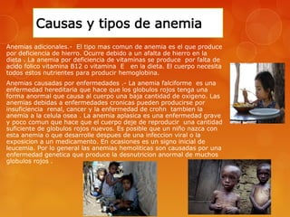 Anemias adicionales.- El tipo mas comun de anemia es el que produce 
por deficiencia de hierro. Ocurre debido a un afalta de hierro en la 
dieta . La anemia por deficiencia de vitaminas se produce por falta de 
acido folico vitamina B12 o vitamina E en la dieta. El cuerpo necesita 
todos estos nutrientes para producir hemoglobina. 
Anemias causadas por enfermedades .- La anemia falciforme es una 
enfermedad hereditaria que hace que los globulos rojos tenga una 
forma anormal que causa al cuerpo una baja cantidad de oxigeno. Las 
anemias debidas a enfermedades cronicas pueden producirse por 
insuficiencia renal, cancer y la enfermedad de crohn tambien la 
anemia a la celula osea . La anemia aplasica es una enfermedad grave 
y poco comun que hace que el cuerpo deje de reproducir una cantidad 
suficiente de globulos rojos nuevos. Es posible que un niño nazca con 
esta anemia o que desarrolle despues de una infeccion viral o la 
exposicion a un medicamento. En ocasiones es un signo inicial de 
leucemia. Por lo general las anemias hemoliticas son causadas por una 
enfermedad genetica que produce la desnutricion anormal de muchos 
globulos rojos . 
 