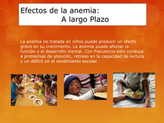 Efectos de la anemia: 
A largo Plazo 
La anemia no tratada en niños puede producir un efecto 
grave en su crecimiento. La anemia puede afectar la 
función y el desarrollo mental. Con frecuencia esto conduce 
a problemas de atención, retraso en la capacidad de lectura 
y un déficit en el rendimiento escolar. 
 