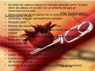 Un dolor de cabeza intenso (a menudo descrito como "el peor dolor de cabeza en la vida") es un síntoma de que un aneurisma se ha roto. Otros síntomas de la ruptura de un aneurisma pueden abarcar:Confusión, letargo, somnolencia o estupor Párpado caído Dolores de cabeza con náuseas o vómitos Debilidad muscular o dificultad para mover cualquier parte del cuerpo Entumecimiento o disminución de la sensibilidad en cualquier parte del cuerpo Crisis epiléptica Movimiento lento, perezoso, letárgico Problemas del habla Cuello rígido (ocasionalmente) Comienzo súbito de irritabilidad, impulsividad o poco control del temperamento Cambios en la visión (visión doble o pérdida de la misma)