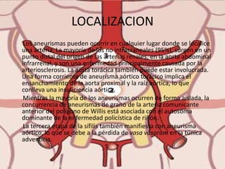 LOCALIZACION      Los aneurismas pueden ocurrir en cualquier lugar donde se localice una arteria. La mayoría de los no intracraneales (95%), surgen en un punto distal del origen de las arterias renales, en la aorta abdominal infrarrenal, y son una enfermedad principalmente causada por la arteriosclerosis. La aorta torácica también puede estar involucrada. Una forma corriente de aneurisma aórtico torácico implica el ensanchamiento de la aorta proximal y la raíz aórtica, lo que conlleva una insuficiencia aórtica.      Mientras la mayoría de los aneurismas ocurren de forma aislada, la concurrencia de aneurismas de grano de la arteria comunicante anterior del polígono de Willis está asociada con el autosoma dominante de la enfermedad policística de riñón.       La tercera etapa de la sífilis también manifiesta con aneurisma aórtico, lo que se debe a la pérdida de vasa vasorum en la túnica adventicia.