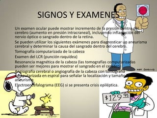 SIGNOS Y EXAMENES      Un examen ocular puede mostrar incremento de la presión dentro del   cerebro (aumento en presión intracraneal), incluyendo inflamación del nervio óptico o sangrado dentro de la retina.      Se pueden utilizar los siguientes exámenes para diagnosticar un aneurisma cerebral y determinar la causa del sangrado dentro del cerebro.      Tomografía computarizada de la cabeza       Examen del LCR (punción raquídea)       Resonancia magnética de la cabeza (las tomografías computarizadas pueden ser mejores para mostrar el sangrado en el cerebro)       Angiografía cerebral o angiografía de la cabeza con tomografía computarizada en espiral para señalar la localización y tamaño del aneurisma       Electroencefalograma (EEG) si se presenta crisis epiléptica.