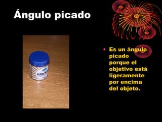 Ángulo picado
• Es un ángulo
picado
porque el
objetivo está
ligeramente
por encima
del objeto.
 