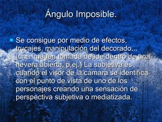 Ángulo Imposible. Se consigue por medio de efectos, trucajes, manipulación del decorado... (una imagen tomada desde dentro de una nevera abierta, p.ej.) La subjetiva es cuando el visor de la cámara se identifica con el punto de vista de uno de los personajes creando una sensación de perspectiva subjetiva o mediatizada.  