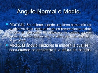 Ángulo Normal o Medio. Normal :  Se obtiene cuando una línea perpendicular al objetivo de la cámara incide en perpendicular sobre la cara del personaje. En este caso, la cámara estará situada aproximadamente a la altura de la mirada de la persona.  Medio:  El ángulo medio es la imagen la cual se saca cuando se encuentra a la altura de los ojos. 