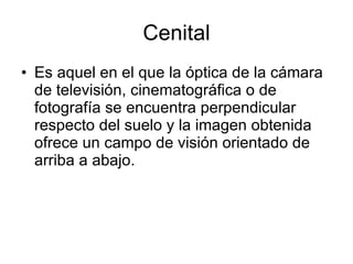 Cenital Es aquel en el que la óptica de la cámara de televisión, cinematográfica o de fotografía se encuentra perpendicular respecto del suelo y la imagen obtenida ofrece un campo de visión orientado de arriba a abajo.  