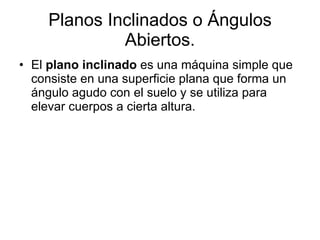 Planos Inclinados o Ángulos Abiertos. El  plano inclinado  es una máquina simple que consiste en una superficie plana que forma un ángulo agudo con el suelo y se utiliza para elevar cuerpos a cierta altura. 