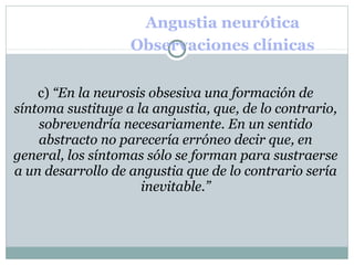 Angustia neurótica
Observaciones clínicas
c) “En la neurosis obsesiva una formación de
síntoma sustituye a la angustia, que, de lo contrario,
sobrevendría necesariamente. En un sentido
abstracto no parecería erróneo decir que, en
general, los síntomas sólo se forman para sustraerse
a un desarrollo de angustia que de lo contrario sería
inevitable.”
 
 