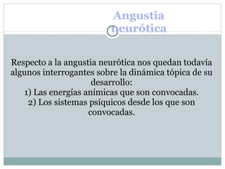 Angustia
neurótica
Respecto a la angustia neurótica nos quedan todavía
algunos interrogantes sobre la dinámica tópica de su
desarrollo:
1) Las energías anímicas que son convocadas.
2) Los sistemas psíquicos desde los que son
convocadas.
 
 