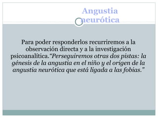 Angustia
neurótica
Para poder responderlos recurriremos a la
observación directa y a la investigación
psicoanalítica.“Perseguiremos otras dos pistas: la
génesis de la angustia en el niño y el origen de la
angustia neurótica que está ligada a las fobias.”
 
 