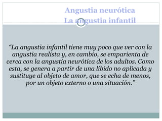 Angustia neurótica
La angustia infantil
“La angustia infantil tiene muy poco que ver con la
angustia realista y, en cambio, se emparienta de
cerca con la angustia neurótica de los adultos. Como
esta, se genera a partir de una libido no aplicada y
sustituye al objeto de amor, que se echa de menos,
por un objeto externo o una situación.”
 
 