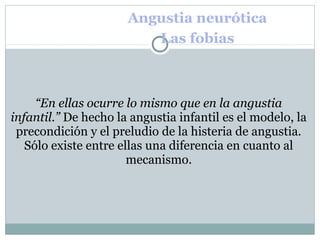 Angustia neurótica
Las fobias
“En ellas ocurre lo mismo que en la angustia
infantil.” De hecho la angustia infantil es el modelo, la
precondición y el preludio de la histeria de angustia.
Sólo existe entre ellas una diferencia en cuanto al
mecanismo.
 
 
