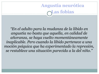 Angustia neurótica
Las fobias
“En el adulto para la mudanza de la libido en
angustia no basta que aquella, en calidad de
añoranza, se haya vuelto momentáneamente
inaplicable. Pero cuando la libido pertenece a una
moción psíquica que ha experimentado la represión,
se restablece una situación parecida a la del niño.”
 
 
