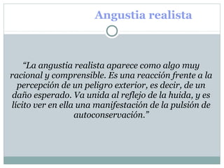 Angustia realista
 
“La angustia realista aparece como algo muy
racional y comprensible. Es una reacción frente a la
percepción de un peligro exterior, es decir, de un
daño esperado. Va unida al reflejo de la huida, y es
lícito ver en ella una manifestación de la pulsión de
autoconservación.”
 