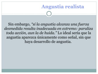 Angustia realista
Sin embargo, “si la angustia alcanza una fuerza
desmedida resulta inadecuada en extremo: paraliza
toda acción, aun la de huida.” Lo ideal sería que la 
angustia aparezca únicamente como señal, sin que 
haya desarrollo de angustia. 
 
 