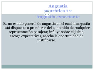 Angustia
neurótica 1 2
Angustia expectante
Es un estado general de angustia en el cual la angustia
está dispuesta a prenderse del contenido de cualquier
representación pasajera; influye sobre el juicio,
escoge expectativas, acecha la oportunidad de
justificarse.
 
 