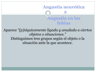 Angustia neurótica
1 2
Angustia en las
fobias
Aparece “[p]síquicamente ligada y anudada a ciertos
objetos o situaciones.”
Distinguimos tres grupos según el objeto o la
situación ante la que acontece.
 
 