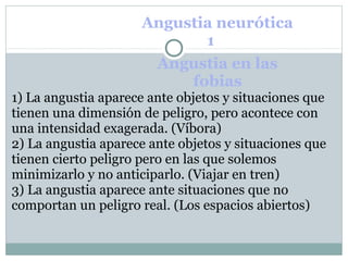 Angustia neurótica
1 2
Angustia en las
fobias
1) La angustia aparece ante objetos y situaciones que
tienen una dimensión de peligro, pero acontece con
una intensidad exagerada. (Víbora)
2) La angustia aparece ante objetos y situaciones que
tienen cierto peligro pero en las que solemos
minimizarlo y no anticiparlo. (Viajar en tren)
3) La angustia aparece ante situaciones que no
comportan un peligro real. (Los espacios abiertos)
 