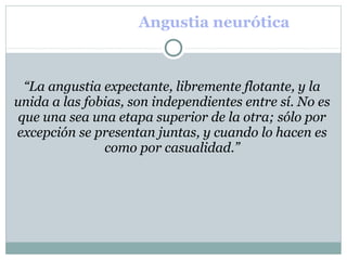 Angustia neurótica
“La angustia expectante, libremente flotante, y la
unida a las fobias, son independientes entre sí. No es
que una sea una etapa superior de la otra; sólo por
excepción se presentan juntas, y cuando lo hacen es
como por casualidad.”
 
 