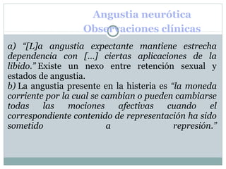Angustia neurótica
Observaciones clínicas
a) “[L]a angustia expectante mantiene estrecha
dependencia con […] ciertas aplicaciones de la
libido.” Existe un nexo entre retención sexual y
estados de angustia.
b) La angustia presente en la histeria es “la moneda
corriente por la cual se cambian o pueden cambiarse
todas las mociones afectivas cuando el
correspondiente contenido de representación ha sido
sometido a represión.”
 
 