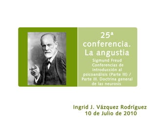 25ª
conferencia.
La angustia
Sigmund Freud
Conferencias de
introducción al
psicoanálisis (Parte III) /
Parte III. Doctrina general
de las neurosis
Ingrid J. Vázquez Rodríguez
10 de Julio de 2010
 