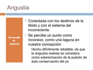 Angustia
 Conectada con los destinos de la
libido y con el sistema del
inconsciente.
 Se percibe un punto como
inconexo, como una laguna en
nuestra concepción:
 Hecho difícilmente rebatible, de que
la angustia realista se considera
como exteriorización de la pulsión de
auto conservación del yo.
Desarrollo
de
angustia
 