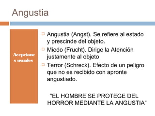 Angustia
Acepcione
s usuales
 Angustia (Angst). Se refiere al estado
y prescinde del objeto.
 Miedo (Frucht). Dirige la Atención
justamente al objeto
 Terror (Schreck). Efecto de un peligro
que no es recibido con apronte
angustiado.
“EL HOMBRE SE PROTEGE DEL
HORROR MEDIANTE LA ANGUSTIA”
 