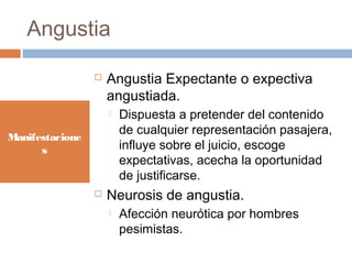 Angustia
Manifestacione
s
 Angustia Expectante o expectiva
angustiada.
 Dispuesta a pretender del contenido
de cualquier representación pasajera,
influye sobre el juicio, escoge
expectativas, acecha la oportunidad
de justificarse.
 Neurosis de angustia.
 Afección neurótica por hombres
pesimistas.
 