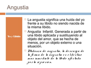 Angustia
 La angustia significa una huida del yo
frente a su libido no siendo nacida de
la misma libido.
 Angustia Infantil. Generada a partir de
una libido aplicada y sustituyendo al
objeto del amor, que se hecha de
menos, por un objeto externo o una
situación.
 Mudanz a de ang ustia, la de scarg a de
la fo rm a de la ang ustia e s e lde stino
m as inm e diato de la libido afe ctada
po r la re pre sió n.
Yo y Libido
 