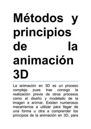 Métodos y 
principios 
de la 
animación 
3D 
La animación en 3D es un proceso 
complejo pues trae consigo la 
realización previa de otros procesos 
como el diseño y modelado de la 
imagen a animar. Existen numerosos 
mecanismos a utilizar para llegar de 
una forma u otra a comprender los 
principios de la animación en 3D, para 
 