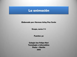 La animación
Elaborado por: Herman Arley Paz Cerón
Grupo, curso: 7-1
Fuentes: yo
Colegio San Felipe Neri
Tecnología e informática
Pasto – Nariño
2013
 