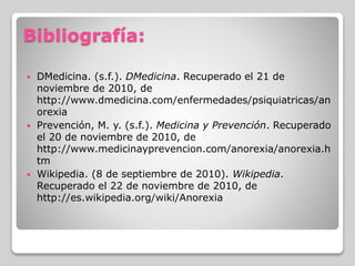 Bibliografía:
 DMedicina. (s.f.). DMedicina. Recuperado el 21 de
noviembre de 2010, de
http://www.dmedicina.com/enfermedades/psiquiatricas/an
orexia
 Prevención, M. y. (s.f.). Medicina y Prevención. Recuperado
el 20 de noviembre de 2010, de
http://www.medicinayprevencion.com/anorexia/anorexia.h
tm
 Wikipedia. (8 de septiembre de 2010). Wikipedia.
Recuperado el 22 de noviembre de 2010, de
http://es.wikipedia.org/wiki/Anorexia
 