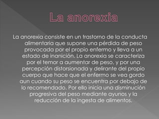 La anorexia consiste en un trastorno de la conducta
alimentaria que supone una pérdida de peso
provocada por el propio enfermo y lleva a un
estado de inanición. La anorexia se caracteriza
por el temor a aumentar de peso, y por una
percepción distorsionada y delirante del propio
cuerpo que hace que el enfermo se vea gordo
aun cuando su peso se encuentra por debajo de
lo recomendado. Por ello inicia una disminución
progresiva del peso mediante ayunos y la
reducción de la ingesta de alimentos.
 
