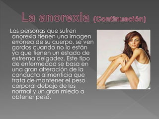 Las personas que sufren
anorexia tienen una imagen
errónea de su cuerpo, se ven
gordos cuando no lo están
ya que tienen un estado de
extrema delgadez. Este tipo
de enfermedad se basa en
una gran alteración de la
conducta alimenticia que
trata de mantener el peso
corporal debajo de los
normal y un gran miedo a
obtener peso.
 
