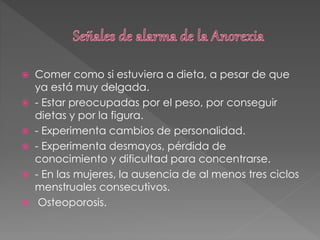  Comer como si estuviera a dieta, a pesar de que
ya está muy delgada.
 - Estar preocupadas por el peso, por conseguir
dietas y por la figura.
 - Experimenta cambios de personalidad.
 - Experimenta desmayos, pérdida de
conocimiento y dificultad para concentrarse.
 - En las mujeres, la ausencia de al menos tres ciclos
menstruales consecutivos.
 Osteoporosis.
 