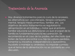  Hay diversos tratamientos para la cura de la anorexia,
las alternativas son: psicoterapia, terapia comporta
mental, terapia medicamentosa, familiar, etc. Los
objetivos de estos tratamientos es regularizar la
alimentación en el individuo y tratar que el entorno
familiar solucione sus disfunciones ya que el papel de la
familia es fundamental para la recuperación. Se
recomienda en el caso de los padres del afectado que
traten de hacer encontrar a su hijo los valores perdidos,
fomentar su iniciativa, independencia y autoestima.
Ayudarlo a manejar su ansiedad, no imponer comida:
que el tema de la alimentación no se convierta en una
discusión.
 