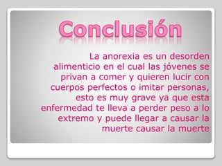La anorexia es un desorden
alimenticio en el cual las jóvenes se
privan a comer y quieren lucir con
cuerpos perfectos o imitar personas,
esto es muy grave ya que esta
enfermedad te lleva a perder peso a lo
extremo y puede llegar a causar la
muerte causar la muerte
 