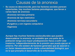 Causas de la anorexia Su causa es desconocida, pero los factores sociales parecen importantes, hay muchos factores psicológicos, que llevan a varios tipos de anorexia: -Anorexia nerviosa primaria -Anorexia de tipo restrictivo -Anorexia nerviosa secundaria -Purgativa y con ingesta compulsiva -Vigorexia Aunque hay muchos factores socioculturales que pueden desencadenar la anorexia, es probable que una parte de la población tenga una mayor predisposición física a sufrir este trastorno, independientemente de la presión que pueda ejercer el entorno. Por ello existen de factores generales que se asocian a un factor desencadenante o cierta vulnerabilidad biológica, que es lo que precipita el desarrollo de la enfermedad  : 