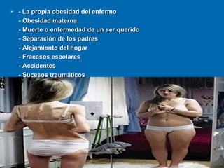 - La propia obesidad del enfermo - Obesidad materna - Muerte o enfermedad de un ser querido - Separación de los padres - Alejamiento del hogar - Fracasos escolares - Accidentes - Sucesos traumáticos 