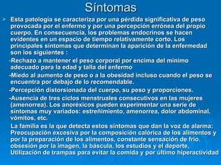 Síntomas Esta patología se caracteriza por una pérdida significativa de peso provocada por el enfermo y por una percepción errónea del propio cuerpo. En consecuencia, los problemas endocrinos se hacen evidentes en un espacio de tiempo relativamente corto. Los principales síntomas que determinan la aparición de la enfermedad son los siguientes : - Rechazo a mantener el peso corporal por encima del mínimo adecuado para la edad y talla del enfermo -Miedo al aumento de peso o a la obesidad incluso cuando el peso se encuentra por debajo de lo recomendable.  -Percepción distorsionada del cuerpo, su peso y proporciones.  -Ausencia de tres ciclos menstruales consecutivos en las mujeres (amenorrea). Los anoréxicos pueden experimentar una serie de síntomas muy variados: estreñimiento, amenorrea, dolor abdominal, vómitos, etc.   La familia es la que detecta estos síntomas que dan la voz de alarma: Preocupación excesiva por la composición calórica de los alimentos y por la preparación de los alimentos, constante sensación de frío ,  obsesión por la imagen, la báscula, los estudios y el deporte, Utilización de trampas para evitar la comida y por último hiperactividad 