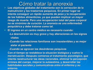 Cómo tratar la anorexia Los objetivos globales del tratamiento son la corrección de la malnutrición y los trastornos psíquicos. En primer lugar se intenta conseguir un rápido aumento de peso y la recuperación de los hábitos alimenticios, ya que pueden implicar un mayor riesgo de muerte. Pero una recuperación total del peso corporal no es sinónimo de curación. La anorexia es una enfermedad psiquiátrica y debe tratarse como tal.  El ingreso en un centro médico es necesario cuando: -La desnutrición es muy grave y hay alteraciones en los signos  vitales -Cuando las relaciones familiares son insostenibles y es mejor aislar al paciente -Cuando se agravan los desórdenes psíquicos Con el tiempo se restablece la situación biológica y vuelve la menstruación. Después comienza el tratamiento psicológico, que intenta reestructurar las ideas racionales, eliminar la percepción errónea del cuerpo, mejorar la autoestima, y desarrollar las habilidades sociales y comunicativas entre el enfermo y su entorno.   