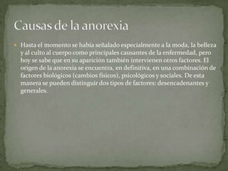  Hasta el momento se había señalado especialmente a la moda, la belleza
  y al culto al cuerpo como principales causantes de la enfermedad, pero
  hoy se sabe que en su aparición también intervienen otros factores. El
  origen de la anorexia se encuentra, en definitiva, en una combinación de
  factores biológicos (cambios físicos), psicológicos y sociales. De esta
  manera se pueden distinguir dos tipos de factores: desencadenantes y
  generales.
 