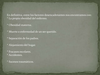 En definitiva, entre los factores desencadenantes nos encontramos con:
* La propia obesidad del enfermo.

* Obesidad materna.

* Muerte o enfermedad de un ser querido.

* Separación de los padres.

* Alejamiento del hogar.

* Fracasos escolares.
* Accidentes.

* Sucesos traumáticos.
 